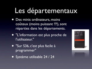 Les départementaux
• Des minis ordinateurs, moins
  coûteux (moins puissant !?!), sont
  réparties dans les départements.
• "L'information est plus proche de
  l'utilisateur."
• "Sur S36, c'est plus facile à
  programmer"
• Système utilisable 24 / 24
 