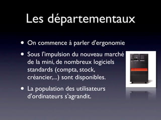 Les départementaux
• On commence à parler d'ergonomie
• Sous l'impulsion du nouveau marché
  de la mini, de nombreux logiciels
  standards (compta, stock,
  créancier,...) sont disponibles.
• La population des utilisateurs
  d'ordinateurs s'agrandit.
 