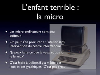 L'enfant terrible :
                 la micro
•   Les micro-ordinateurs sont peu
    coûteux

•   On peut s'en procurer et l'utiliser sans
    intervention du centre informatique

•   "Je peux faire ce que je veux et quand
    je le veux"

•   C'est facile à utiliser, il y a même des
    jeux et des graphiques. C'est pas pro...
 