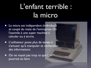 L'enfant terrible :
                 la micro
•   Le micro est indépendant (individuel)
    et coupé du reste de l'entreprise. On
    l'assimile à une super machine à
    calculer ou à écrire.

•   L'utilisateur passe plus de temps à
    s'amuser qu'à manipuler et rechercher
    des informations

•   On ne voyait pas trop ce que l'on
    pourrait en faire
 
