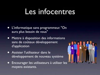 Les infocentres
•   L'informatique sans programmeur. "On
    aura plus besoin de vous"

•   Mettre à disposition des informations
    sans de coûteux développement
    d'application

•   Assister l'utilisateur dans le
    développement de nouveau système

•   Encourager les utilisateurs à utiliser les
    moyens existants.
 