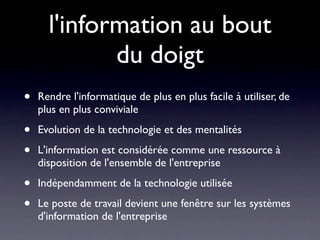 l'information au bout
             du doigt
•   Rendre l'informatique de plus en plus facile à utiliser, de
    plus en plus conviviale

•   Evolution de la technologie et des mentalités

•   L'information est considérée comme une ressource à
    disposition de l'ensemble de l'entreprise

•   Indépendamment de la technologie utilisée

•   Le poste de travail devient une fenêtre sur les systèmes
    d'information de l'entreprise
 