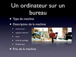 Un ordinateur sur un
       bureau
• Type de machine
• Description de la machine
 •   constructeur

 •   capacité mémoire

 •   écran

 •   unité de stockage

 •   Périphérique


• Prix de la machine
 