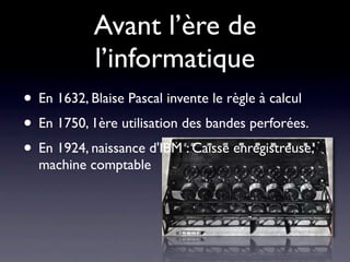 Avant l’ère de
            l’informatique
• En 1632, Blaise Pascal invente le règle à calcul
• En 1750, 1ère utilisation des bandes perforées.
• En 1924, naissance d'IBM : Caisse enregistreuse,
  machine comptable
 