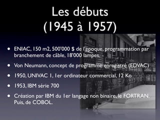 Les débuts
                (1945 à 1957)
•   ENIAC, 150 m2, 500'000 $ de l'époque, programmation par
    branchement de câble, 18'000 lampes.

•   Von Neumann, concept de programme enregistré (EDVAC)

•   1950, UNIVAC 1, 1er ordinateur commercial, 12 Ko

•   1953, IBM série 700

•   Création par IBM du 1er langage non binaire, le FORTRAN.
    Puis, de COBOL.
 