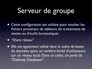 Serveur de groupe
• Cette conﬁguration est utilisée pour stocker les
  ﬁchiers provenant de tableurs, de traitements de
  textes ou d'outils bureautiques
• “Share réseau”
• Elle est également utilisé dans le cadre de bases
  de données ayant un nombre limité d'utilisateurs
  sur un réseau local. Dans ce cadre, on parle de
  "Desktop Databases".
 