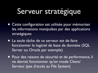 Serveur stratégique
• Cette conﬁguration est utilisée pour mémoriser
  les informations manipulées par des applications
  stratégiques
• La seule tâche de ce serveur est de faire
  fonctionner le logiciel de base de données (SQL
  Server ou Oracle par exemple)
• Pour des raisons de sécurité et de performance, il
  ne devrait fonctionner qu'en mode Client/
  Serveur (pas d’accès au File System)
 