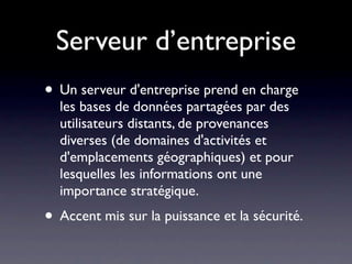 Serveur d’entreprise
• Un serveur d'entreprise prend en charge
  les bases de données partagées par des
  utilisateurs distants, de provenances
  diverses (de domaines d'activités et
  d'emplacements géographiques) et pour
  lesquelles les informations ont une
  importance stratégique.
• Accent mis sur la puissance et la sécurité.
 
