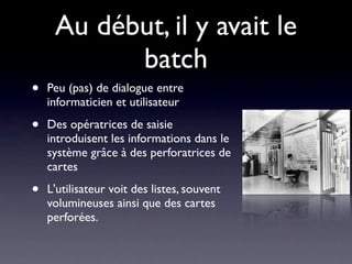Au début, il y avait le
           batch
•   Peu (pas) de dialogue entre
    informaticien et utilisateur

•   Des opératrices de saisie
    introduisent les informations dans le
    système grâce à des perforatrices de
    cartes

•   L'utilisateur voit des listes, souvent
    volumineuses ainsi que des cartes
    perforées.
 