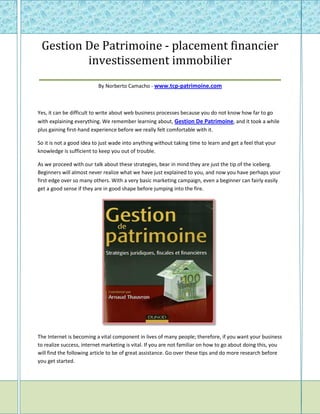 Gestion De Patrimoine - placement financier
           investissement immobilier
____________________________________________________
                          By Norberto Camacho - www.tcp-patrimoine.com



Yes, it can be difficult to write about web business processes because you do not know how far to go
with explaining everything. We remember learning about, Gestion De Patrimoine, and it took a while
plus gaining first-hand experience before we really felt comfortable with it.

So it is not a good idea to just wade into anything without taking time to learn and get a feel that your
knowledge is sufficient to keep you out of trouble.

As we proceed with our talk about these strategies, bear in mind they are just the tip of the iceberg.
Beginners will almost never realize what we have just explained to you, and now you have perhaps your
first edge over so many others. With a very basic marketing campaign, even a beginner can fairly easily
get a good sense if they are in good shape before jumping into the fire.




The Internet is becoming a vital component in lives of many people; therefore, if you want your business
to realize success, internet marketing is vital. If you are not familiar on how to go about doing this, you
will find the following article to be of great assistance. Go over these tips and do more research before
you get started.
 