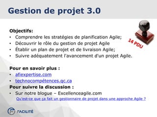 Gestion de projet 3.0
Objectifs:
• Comprendre les stratégies de planification Agile;
• Découvrir le rôle du gestion de projet Agile
• Établir un plan de projet et de livraison Agile;
• Suivre adéquatement l'avancement d'un projet Agile.
Pour en savoir plus :
• afiexpertise.com
• technocompétences.qc.ca
Pour suivre la discussion :
• Sur notre blogue – Excellenceagile.com
Qu’est-ce que ça fait un gestionnaire de projet dans une approche Agile ?
 