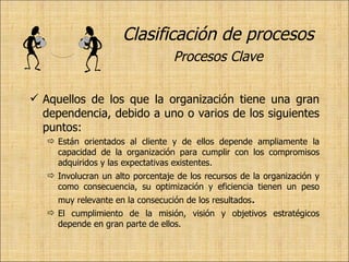 Clasificación de procesos   Procesos Clave   Aquellos de los que la organización tiene una gran dependencia, debido a uno o varios de los siguientes puntos: Están orientados al cliente y de ellos depende ampliamente la capacidad de la organización para cumplir con los compromisos adquiridos y las expectativas existentes. Involucran un alto porcentaje de los recursos de la organización y como consecuencia, su optimización y eficiencia tienen un peso muy relevante en la consecución de los resultados . El cumplimiento de la misión, visión y objetivos estratégicos depende en gran parte de ellos. 