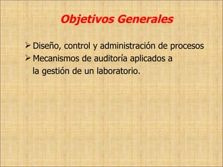 Objetivos Generales Diseño, control y administración de procesos Mecanismos de auditoría aplicados a  la gestión de un laboratorio.  