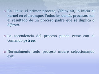  En Linux, el primer proceso, /sbin/init, lo inicia el
kernel en el arranque. Todos los demás procesos son
el resultado de un proceso padre que se duplica o
bifurca.
 La ascendencia del proceso puede verse con el
comando pstree.
 Normalmente todo proceso muere seleccionando
exit.
 