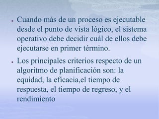 ● Cuando más de un proceso es ejecutable
desde el punto de vista lógico, el sistema
operativo debe decidir cuál de ellos debe
ejecutarse en primer término.
● Los principales criterios respecto de un
algoritmo de planificación son: la
equidad, la eficacia,el tiempo de
respuesta, el tiempo de regreso, y el
rendimiento
 