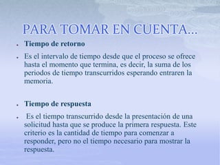 PARA TOMAR EN CUENTA...
● Tiempo de retorno
● Es el intervalo de tiempo desde que el proceso se ofrece
hasta el momento que termina, es decir, la suma de los
periodos de tiempo transcurridos esperando entraren la
memoria.
● Tiempo de respuesta
● Es el tiempo transcurrido desde la presentación de una
solicitud hasta que se produce la primera respuesta. Este
criterio es la cantidad de tiempo para comenzar a
responder, pero no el tiempo necesario para mostrar la
respuesta.
 