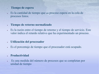 ● Tiempo de espera
● Es la cantidad de tiempo que un proceso espera en la cola de
procesos listos.
● Tiempo de retorno normalizado
● Es la razón entre el tiempo de retorno y el tiempo de servicio. Este
valor indica el retardo relativo que ha experimentado un proceso.
● Utilización del procesador
● Es el porcentaje de tiempo que el procesador está ocupado.
● Productividad
● Es una medida del número de procesos que se completan por
unidad de tiempo
 