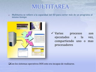  Multitarea se refiere a la capacidad del SO para correr más de un programa al
mismo tiempo
 Varios procesos son
ejecutados a la vez,
compartiendo uno o mas
procesadores
Con los sistemas operativos DOS esto era incapaz de realizarse.
MULTITAREA
 