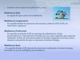  Existen varios tipos de multitareas y son :
Multitarea Nula
- Es aquel SO que carece de multitarea
Multitarea Cooperativa
- Es aquella donde los procesos de usuario, ceden la CPU al SO, en
intervalos regulares
Multitarea Preferente
- Es aquella en donde el SO se encarga de administrar el/los
procesador/es, repartiendo el tiempo de uso, para aquellos que esperan
utilizarlo. Si hay un solo procesador el tiempo asignado será muy corto,
dando la sensación de que se ejecutan al mismo tiempo.
Multitarea Real
- Es aquella donde el SO ejecuta los procesos realmente al mismo tiempo,
haciendo el uso de múltiples procesadores.
 
