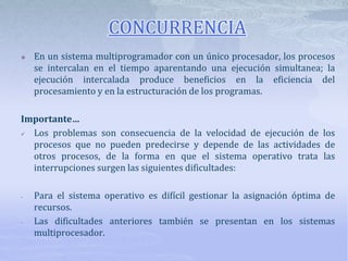 CONCURRENCIA
 En un sistema multiprogramador con un único procesador, los procesos
se intercalan en el tiempo aparentando una ejecución simultanea; la
ejecución intercalada produce beneficios en la eficiencia del
procesamiento y en la estructuración de los programas.
Importante…
 Los problemas son consecuencia de la velocidad de ejecución de los
procesos que no pueden predecirse y depende de las actividades de
otros procesos, de la forma en que el sistema operativo trata las
interrupciones surgen las siguientes dificultades:
- Para el sistema operativo es difícil gestionar la asignación óptima de
recursos.
- Las dificultades anteriores también se presentan en los sistemas
multiprocesador.
 