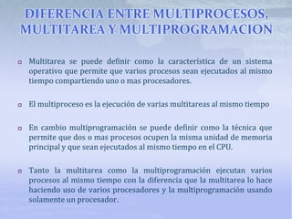 DIFERENCIA ENTRE MULTIPROCESOS,
MULTITAREA Y MULTIPROGRAMACION
 Multitarea se puede definir como la característica de un sistema
operativo que permite que varios procesos sean ejecutados al mismo
tiempo compartiendo uno o mas procesadores.
 El multiproceso es la ejecución de varias multitareas al mismo tiempo
 En cambio multiprogramación se puede definir como la técnica que
permite que dos o mas procesos ocupen la misma unidad de memoria
principal y que sean ejecutados al mismo tiempo en el CPU.
 Tanto la multitarea como la multiprogramación ejecutan varios
procesos al mismo tiempo con la diferencia que la multitarea lo hace
haciendo uso de varios procesadores y la multiprogramación usando
solamente un procesador.
 