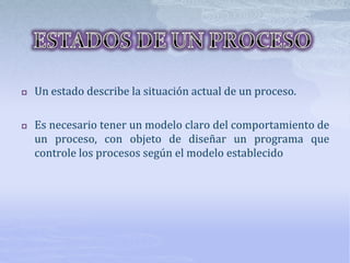 Un estado describe la situación actual de un proceso.
 Es necesario tener un modelo claro del comportamiento de
un proceso, con objeto de diseñar un programa que
controle los procesos según el modelo establecido
 