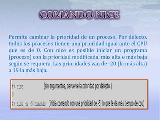Permite cambiar la prioridad de un proceso. Por defecto,
todos los procesos tienen una prioridad igual ante el CPU
que es de 0. Con nice es posible iniciar un programa
(proceso) con la prioridad modificada, más alta o más baja
según se requiera. Las prioridades van de -20 (la más alta)
a 19 la más baja.
 