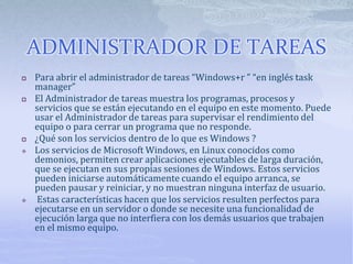 ADMINISTRADOR DE TAREAS
 Para abrir el administrador de tareas “Windows+r ” “en inglés task
manager”
 El Administrador de tareas muestra los programas, procesos y
servicios que se están ejecutando en el equipo en este momento. Puede
usar el Administrador de tareas para supervisar el rendimiento del
equipo o para cerrar un programa que no responde.
 ¿Qué son los servicios dentro de lo que es Windows ?
 Los servicios de Microsoft Windows, en Linux conocidos como
demonios, permiten crear aplicaciones ejecutables de larga duración,
que se ejecutan en sus propias sesiones de Windows. Estos servicios
pueden iniciarse automáticamente cuando el equipo arranca, se
pueden pausar y reiniciar, y no muestran ninguna interfaz de usuario.
 Estas características hacen que los servicios resulten perfectos para
ejecutarse en un servidor o donde se necesite una funcionalidad de
ejecución larga que no interfiera con los demás usuarios que trabajen
en el mismo equipo.
 