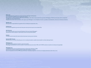 Smss.exe
Es el subsistema de gestión de sesiones (Session Manager Subsystem).
Se encarga de la gestión de las sesiones de usuario.
Este proceso es responsable de diferentes actividades entre ellas la ejecución de los procesos Winlogon y Win32 (csrss.exe) y de la creación de
variables de entorno del sistema.
Después de ejecutar estos procesos, éste espera que Winlogon o Csrss finalicen. Si esto se produce normalmente, entonces el sistema se detiene.
Spoolsv.exe
Es el proceso responsable de la gestión de los trabajos de impresión y fax…
Svchost.exe
Es un proceso genérico que hace de host para otros procesos que corren desde DLL.
Services.exe
Es el administrador de servicios de Windows (Service Control Manager).
Este proceso inicia, detiene e interactúa con los servicios del sistema.
System
La mayoría de threads del modo núcleo funcionan como proceso System.
System Idle Process
Este proceso es un único threads que corre en cada procesador cuando el procesador no tiene nada que hacer.
Winlogon.exe
Es el proceso que gestiona el inicio y cierre de sesión.
Winlongon únicamente se activa cuando el usuario presiona las teclas CTRL+ALT+SUPR, entonces muestra la ventana de seguridad.
Winmgmt.exe
Componente del núcleo del Administrador de cliente bajo Windows 2000.
Este proceso arranca cuando la primera aplicación cliente se conecta.
Este corresponde al servicio WMI que permite por ejemplo programar recursos en el equipo (memoria, disco duro, etc.)
 