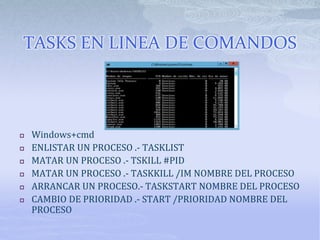 TASKS EN LINEA DE COMANDOS
 Windows+cmd
 ENLISTAR UN PROCESO .- TASKLIST
 MATAR UN PROCESO .- TSKILL #PID
 MATAR UN PROCESO .- TASKKILL /IM NOMBRE DEL PROCESO
 ARRANCAR UN PROCESO.- TASKSTART NOMBRE DEL PROCESO
 CAMBIO DE PRIORIDAD .- START /PRIORIDAD NOMBRE DEL
PROCESO
 