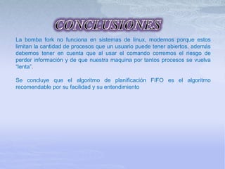 La bomba fork no funciona en sistemas de linux, modernos porque estos
limitan la cantidad de procesos que un usuario puede tener abiertos, además
debemos tener en cuenta que al usar el comando corremos el riesgo de
perder información y de que nuestra maquina por tantos procesos se vuelva
“lenta”.
Se concluye que el algoritmo de planificación FIFO es el algoritmo
recomendable por su facilidad y su entendimiento
 