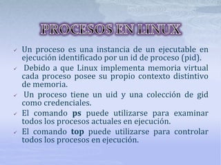  Un proceso es una instancia de un ejecutable en
ejecución identificado por un id de proceso (pid).
 Debido a que Linux implementa memoria virtual
cada proceso posee su propio contexto distintivo
de memoria.
 Un proceso tiene un uid y una colección de gid
como credenciales.
 El comando ps puede utilizarse para examinar
todos los procesos actuales en ejecución.
 El comando top puede utilizarse para controlar
todos los procesos en ejecución.
 