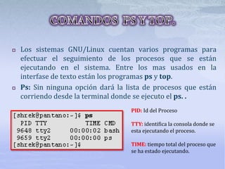  Los sistemas GNU/Linux cuentan varios programas para
efectuar el seguimiento de los procesos que se están
ejecutando en el sistema. Entre los mas usados en la
interfase de texto están los programas ps y top.
 Ps: Sin ninguna opción dará la lista de procesos que están
corriendo desde la terminal donde se ejecuto el ps. .
PID: Id del Proceso
TTY: identifica la consola donde se
esta ejecutando el proceso.
TIME: tiempo total del proceso que
se ha estado ejecutando.
 