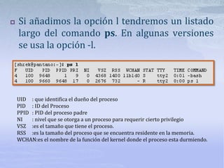  Si añadimos la opción l tendremos un listado
largo del comando ps. En algunas versiones
se usa la opción -l.
UID : que identifica el dueño del proceso
PID : ID del Proceso
PPID : PID del proceso padre
NI : nivel que se otorga a un proceso para requerir cierto privilegio
VSZ :es el tamaño que tiene el proceso.
RSS :es la tamaño del proceso que se encuentra residente en la memoria.
WCHAN:es el nombre de la función del kernel donde el proceso esta durmiendo.
 