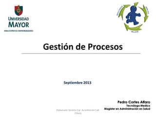 Gestión de Procesos 
Pedro Cortes Alfaro 
Tecnólogo Medico 
Magister en Administración en Salud 
Septiembre 2013 
Diplomado Gestión Cal. Acreditación Lab. 
Clínico 
 
