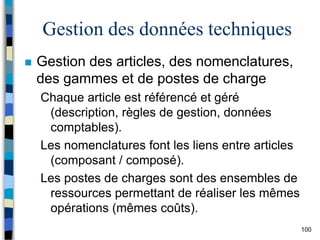 100
Gestion des données techniques
 Gestion des articles, des nomenclatures,
des gammes et de postes de charge
Chaque article est référencé et géré
(description, règles de gestion, données
comptables).
Les nomenclatures font les liens entre articles
(composant / composé).
Les postes de charges sont des ensembles de
ressources permettant de réaliser les mêmes
opérations (mêmes coûts).
 