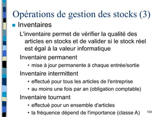 109
Opérations de gestion des stocks (3)
 Inventaires
L'inventaire permet de vérifier la qualité des
articles en stocks et de valider si le stock réel
est égal à la valeur informatique
Inventaire permanent
• mise à jour permanente à chaque entrée/sortie
Inventaire intermittent
• effectué pour tous les articles de l'entreprise
• au moins une fois par an (obligation comptable)
Inventaire tournant
• effectué pour un ensemble d'articles
• la fréquence dépend de l'importance (classe A)
 