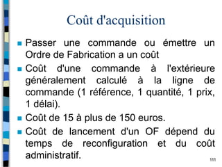 111
Coût d'acquisition
 Passer une commande ou émettre un
Ordre de Fabrication a un coût
 Coût d'une commande à l'extérieure
généralement calculé à la ligne de
commande (1 référence, 1 quantité, 1 prix,
1 délai).
 Coût de 15 à plus de 150 euros.
 Coût de lancement d'un OF dépend du
temps de reconfiguration et du coût
administratif.
 