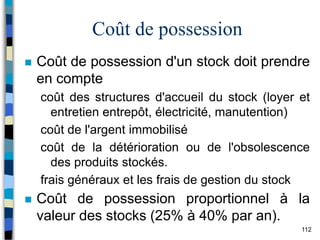 112
Coût de possession
 Coût de possession d'un stock doit prendre
en compte
coût des structures d'accueil du stock (loyer et
entretien entrepôt, électricité, manutention)
coût de l'argent immobilisé
coût de la détérioration ou de l'obsolescence
des produits stockés.
frais généraux et les frais de gestion du stock
 Coût de possession proportionnel à la
valeur des stocks (25% à 40% par an).
 