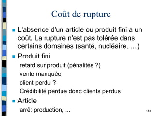 113
Coût de rupture
 L'absence d'un article ou produit fini a un
coût. La rupture n'est pas tolérée dans
certains domaines (santé, nucléaire, …)
 Produit fini
retard sur produit (pénalités ?)
vente manquée
client perdu ?
Crédibilité perdue donc clients perdus
 Article
arrêt production, ...
 