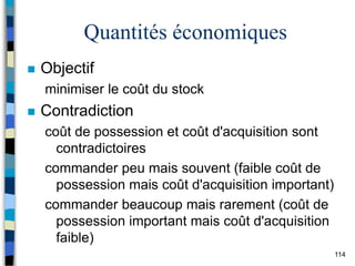 114
Quantités économiques
 Objectif
minimiser le coût du stock
 Contradiction
coût de possession et coût d'acquisition sont
contradictoires
commander peu mais souvent (faible coût de
possession mais coût d'acquisition important)
commander beaucoup mais rarement (coût de
possession important mais coût d'acquisition
faible)
 