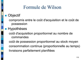 115
Formule de Wilson
 Objectif
compromis entre le coût d'acquisition et le coût de
possession
 Hypothèses
coût d'acquisition proportionnel au nombre de
commandes
coût de possession proportionnel au stock moyen
consommation continue (proportionnelle au temps)
livraisons parfaitement planifiées
 