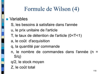 118
Formule de Wilson (4)
 Variables
S, les besoins à satisfaire dans l'année
u, le prix unitaire de l'article
T, le taux de détention de l'article (0<T<1)
a, le coût d'acquisition
q, la quantité par commande
n, le nombre de commandes dans l'année (n =
S/q)
q/2, le stock moyen
Z, le coût total
 