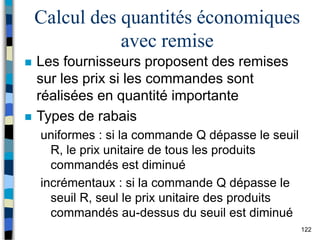 122
Calcul des quantités économiques
avec remise
 Les fournisseurs proposent des remises
sur les prix si les commandes sont
réalisées en quantité importante
 Types de rabais
uniformes : si la commande Q dépasse le seuil
R, le prix unitaire de tous les produits
commandés est diminué
incrémentaux : si la commande Q dépasse le
seuil R, seul le prix unitaire des produits
commandés au-dessus du seuil est diminué
 