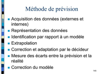 145
Méthode de prévision
 Acquisition des données (externes et
internes)
 Représentation des données
 Identification par rapport à un modèle
 Extrapolation
 Correction et adaptation par le décideur
 Mesure des écarts entre la prévision et la
réalité
 Correction du modèle
 