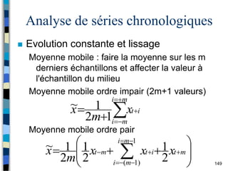 149
Analyse de séries chronologiques
 Evolution constante et lissage
Moyenne mobile : faire la moyenne sur les m
derniers échantillons et affecter la valeur à
l'échantillon du milieu
Moyenne mobile ordre impair (2m+1 valeurs)
Moyenne mobile ordre pair








m
i
m
i
i
t
x
m
x
1
2
1
~










 








1
)
1
( 2
1
2
1
2
1
~
m
i
m
i
m
t
i
t
m
t x
x
x
m
x
 