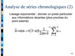 150
Analyse de séries chronologiques (2)
Lissage exponentiel : donner un poids particulier
aux informations récentes (plus proches du
point estimé)












2
2
2
1
1
2
1
)
1
(
~
m
i
i
i
t
t
t x
m
x
x 

 
