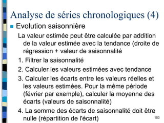 153
Analyse de séries chronologiques (4)
 Evolution saisonnière
La valeur estimée peut être calculée par addition
de la valeur estimée avec la tendance (droite de
régression + valeur de saisonnalité
1. Filtrer la saisonnalité
2. Calculer les valeurs estimées avec tendance
3. Calculer les écarts entre les valeurs réelles et
les valeurs estimées. Pour la même période
(février par exemple), calculer la moyenne des
écarts (valeurs de saisonnalité)
4. La somme des écarts de saisonnalité doit être
nulle (répartition de l'écart)
 
