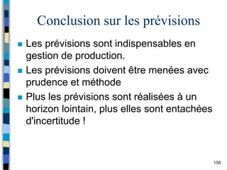 155
Conclusion sur les prévisions
 Les prévisions sont indispensables en
gestion de production.
 Les prévisions doivent être menées avec
prudence et méthode
 Plus les prévisions sont réalisées à un
horizon lointain, plus elles sont entachées
d'incertitude !
 