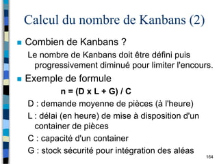 164
Calcul du nombre de Kanbans (2)
 Combien de Kanbans ?
Le nombre de Kanbans doit être défini puis
progressivement diminué pour limiter l'encours.
 Exemple de formule
n = (D x L + G) / C
D : demande moyenne de pièces (à l'heure)
L : délai (en heure) de mise à disposition d'un
container de pièces
C : capacité d'un container
G : stock sécurité pour intégration des aléas
 